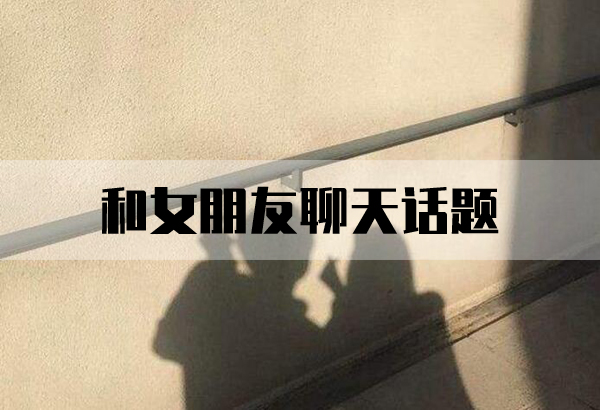 和女朋友聊天話題有哪些？和女生聊天話題大全